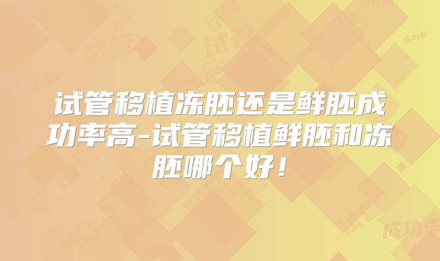 试管移植冻胚还是鲜胚成功率高-试管移植鲜胚和冻胚哪个好!