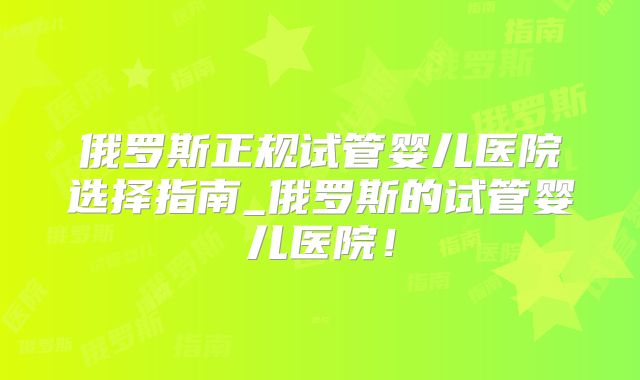 俄罗斯正规试管婴儿医院选择指南_俄罗斯的试管婴儿医院！