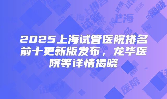 2025上海试管医院排名前十更新版发布，龙华医院等详情揭晓