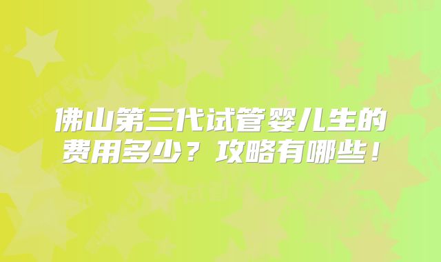 佛山第三代试管婴儿生的费用多少?攻略有哪些!