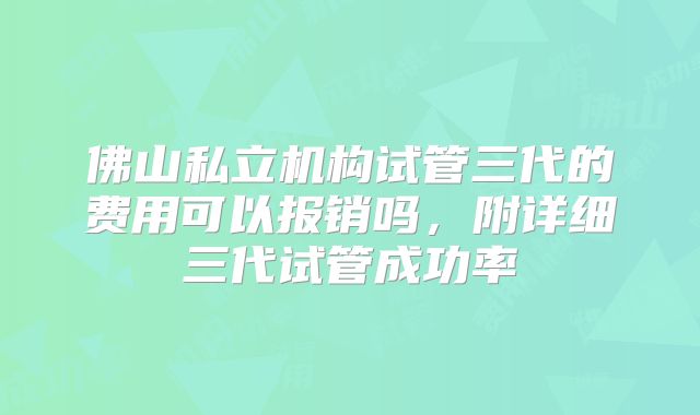 佛山私立机构试管三代的费用可以报销吗，附详细三代试管成功率