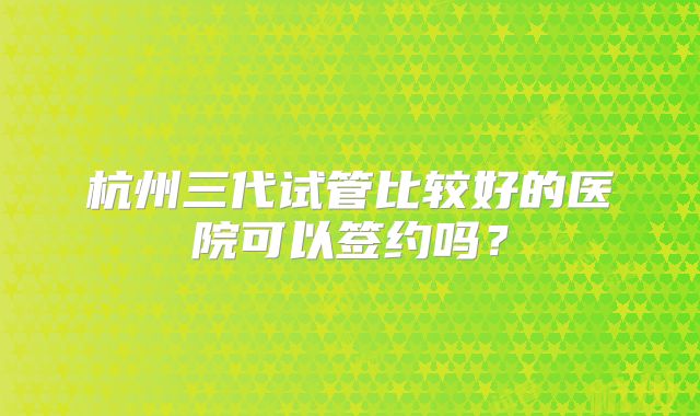 杭州三代试管比较好的医院可以签约吗？