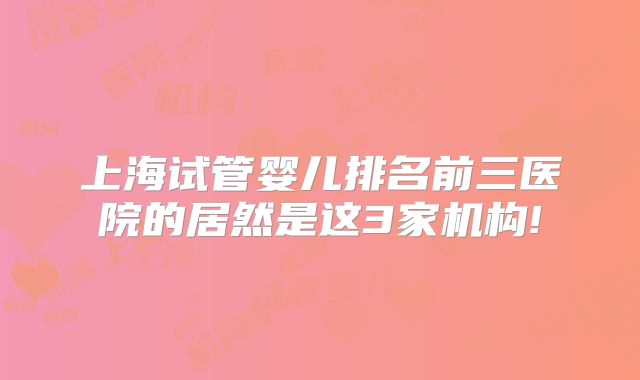 上海试管婴儿排名前三医院的居然是这3家机构!