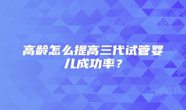 高龄怎么提高三代试管婴儿成功率？
