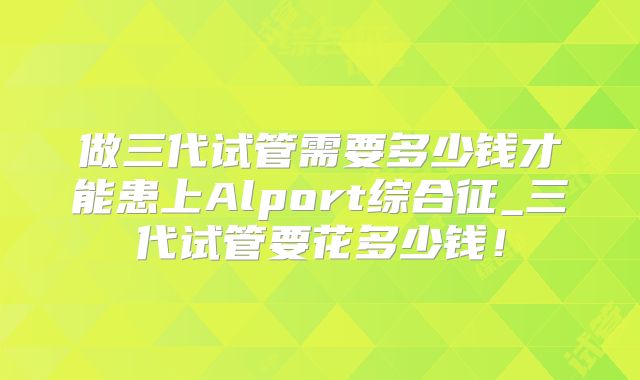 做三代试管需要多少钱才能患上Alport综合征_三代试管要花多少钱！