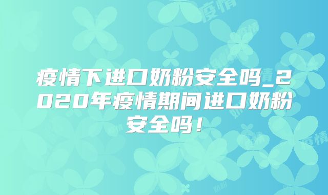 疫情下进口奶粉安全吗_2020年疫情期间进口奶粉安全吗！