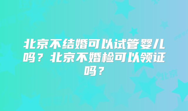 北京不结婚可以试管婴儿吗？北京不婚检可以领证吗？