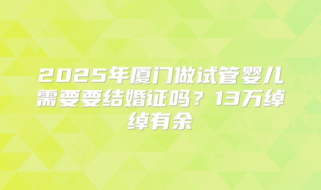 2025年厦门做试管婴儿需要要结婚证吗？13万绰绰有余