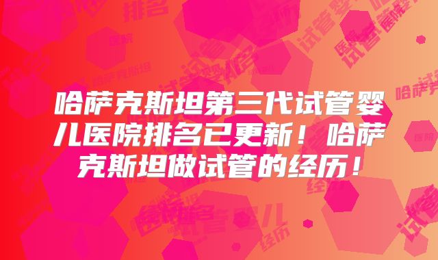哈萨克斯坦第三代试管婴儿医院排名已更新！哈萨克斯坦做试管的经历！