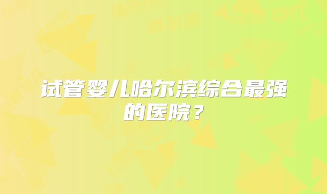 试管婴儿哈尔滨综合最强的医院?
