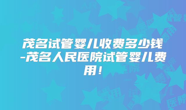 茂名试管婴儿收费多少钱-茂名人民医院试管婴儿费用!