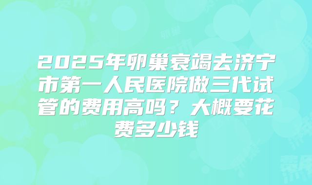 2025年卵巢衰竭去济宁市第一人民医院做三代试管的费用高吗？大概要花费多少钱