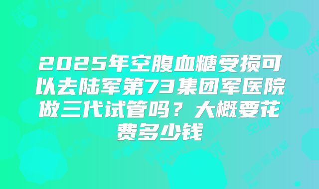 2025年空腹血糖受损可以去陆军第73集团军医院做三代试管吗?大概要花费多少钱