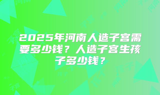 2025年河南人造子宫需要多少钱？人造子宫生孩子多少钱？