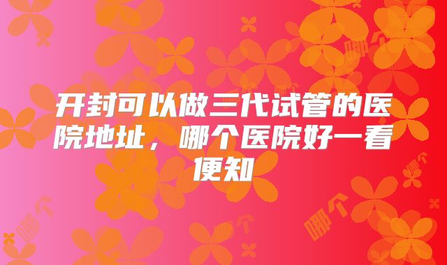 开封可以做三代试管的医院地址，哪个医院好一看便知