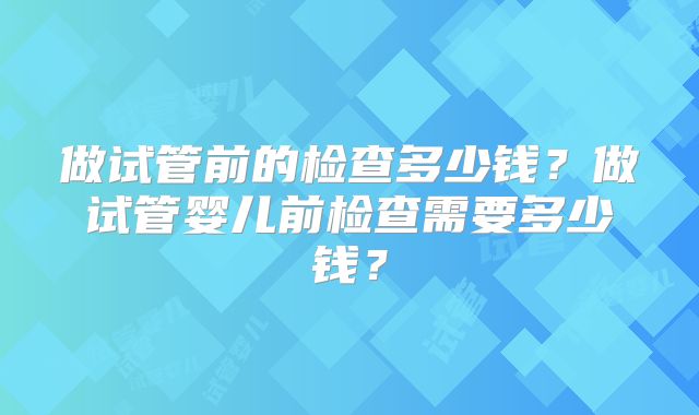 做试管前的检查多少钱？做试管婴儿前检查需要多少钱？
