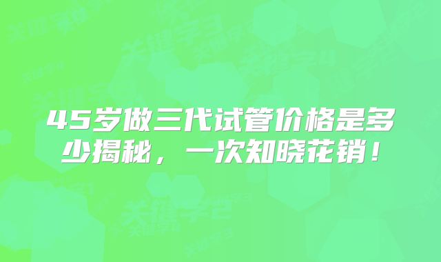 45岁做三代试管价格是多少揭秘，一次知晓花销！