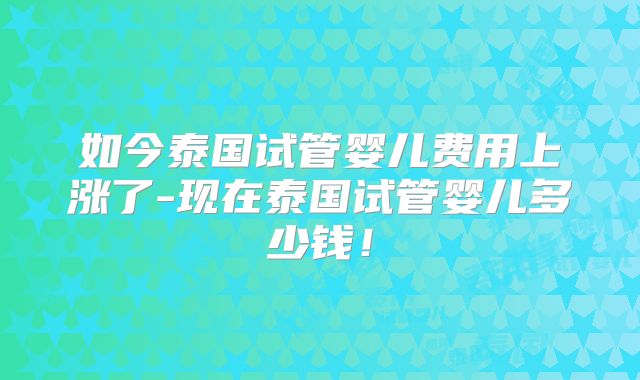如今泰国试管婴儿费用上涨了-现在泰国试管婴儿多少钱！