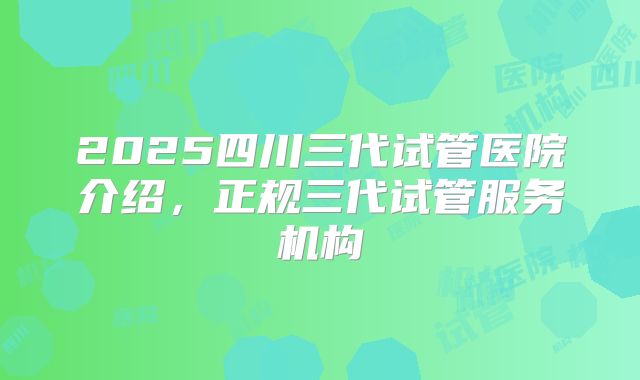 2025四川三代试管医院介绍，正规三代试管服务机构