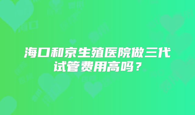 海口和京生殖医院做三代试管费用高吗？