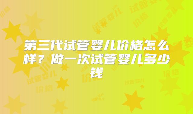 第三代试管婴儿价格怎么样?做一次试管婴儿多少钱