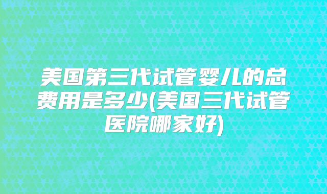 美国第三代试管婴儿的总费用是多少(美国三代试管医院哪家好)