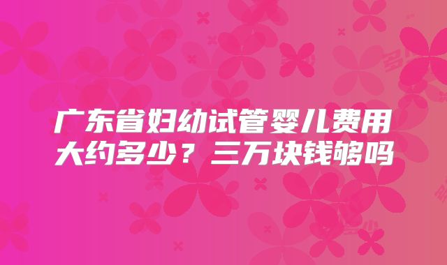 广东省妇幼试管婴儿费用大约多少？三万块钱够吗