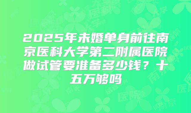 2025年未婚单身前往南京医科大学第二附属医院做试管要准备多少钱？十五万够吗