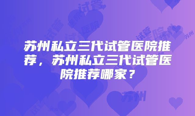 苏州私立三代试管医院推荐,苏州私立三代试管医院推荐哪家?