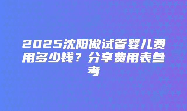 2025沈阳做试管婴儿费用多少钱？分享费用表参考