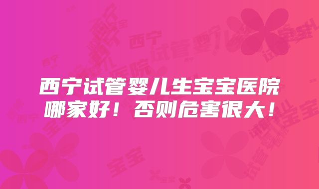 西宁试管婴儿生宝宝医院哪家好!否则危害很大!
