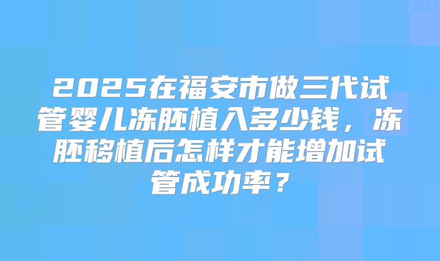 2025在福安市做三代试管婴儿冻胚植入多少钱，冻胚移植后怎样才能增加试管成功率？