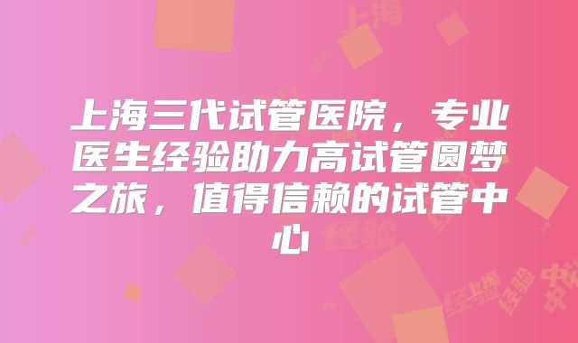 上海三代试管医院，专业医生经验助力高试管圆梦之旅，值得信赖的试管中心