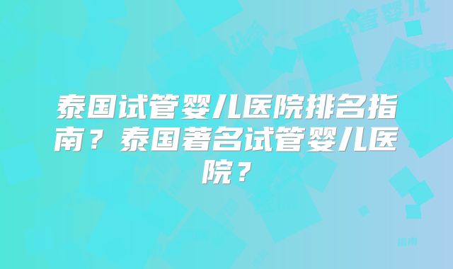 泰国试管婴儿医院排名指南?泰国著名试管婴儿医院?