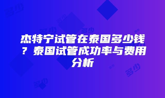 杰特宁试管在泰国多少钱？泰国试管成功率与费用分析