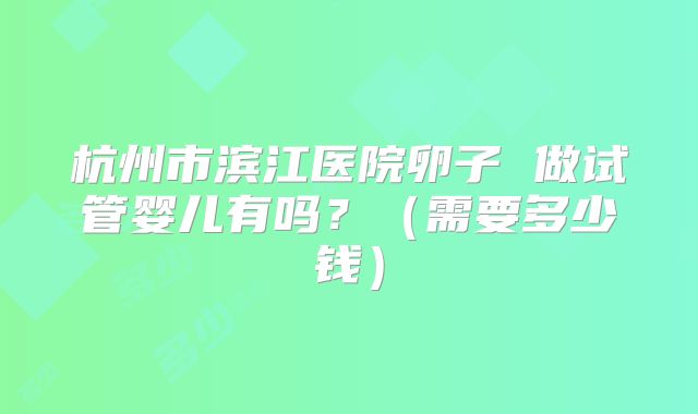 杭州市滨江医院卵子 做试管婴儿有吗？（需要多少钱）