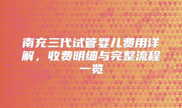 南充三代试管婴儿费用详解，收费明细与完整流程一览