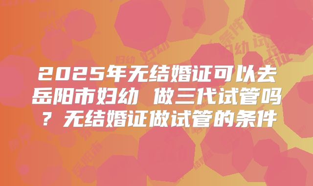 2025年无结婚证可以去岳阳市妇幼 做三代试管吗？无结婚证做试管的条件
