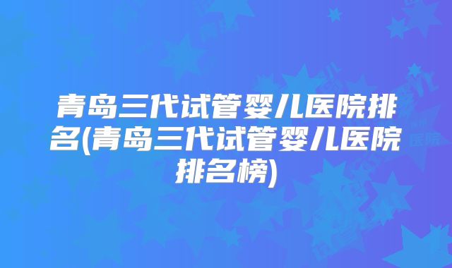 青岛三代试管婴儿医院排名(青岛三代试管婴儿医院排名榜)