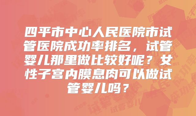 四平市中心人民医院市试管医院成功率排名,试管婴儿那里做比较好呢?女性子宫内膜息肉可以做试管婴儿吗?