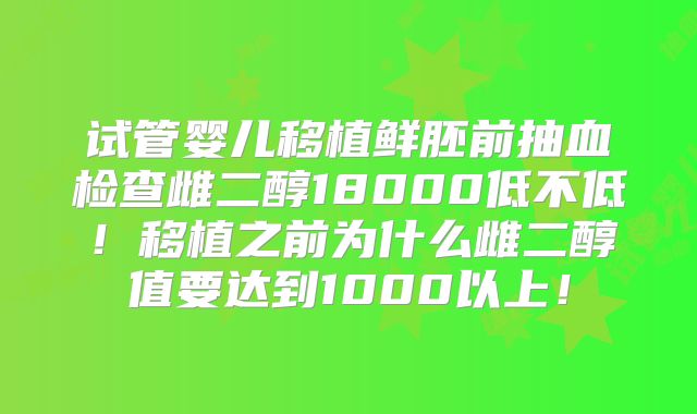 试管婴儿移植鲜胚前抽血检查雌二醇18000低不低！移植之前为什么雌二醇值要达到1000以上！