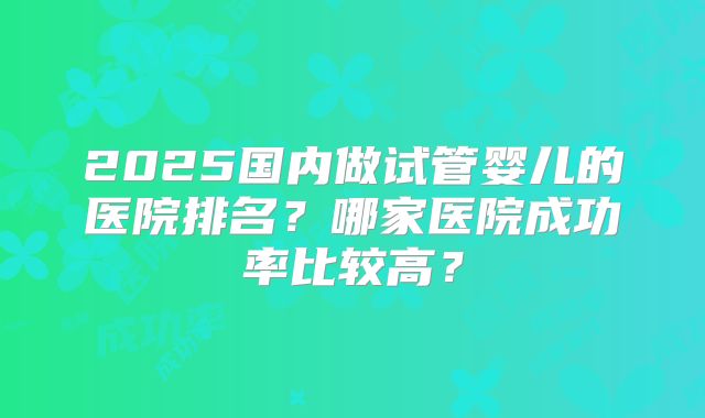 2025国内做试管婴儿的医院排名？哪家医院成功率比较高？