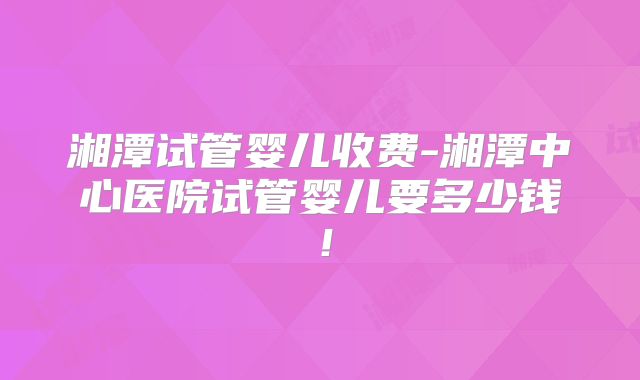 湘潭试管婴儿收费-湘潭中心医院试管婴儿要多少钱!