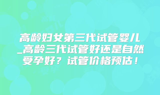 高龄妇女第三代试管婴儿_高龄三代试管好还是自然受孕好？试管价格预估！