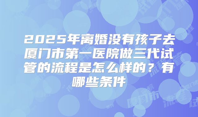 2025年离婚没有孩子去厦门市第一医院做三代试管的流程是怎么样的？有哪些条件