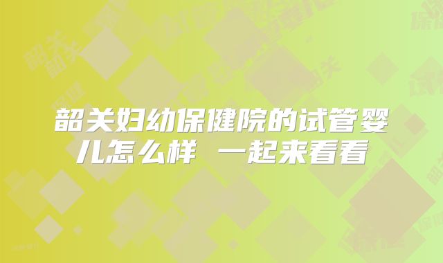 韶关妇幼保健院的试管婴儿怎么样 一起来看看