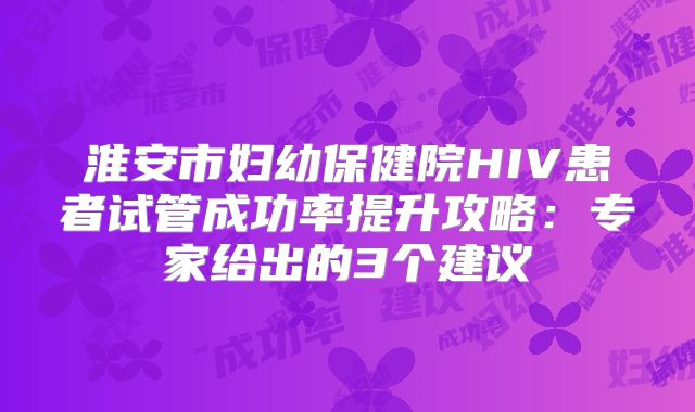 淮安市妇幼保健院HIV患者试管成功率提升攻略：专家给出的3个建议