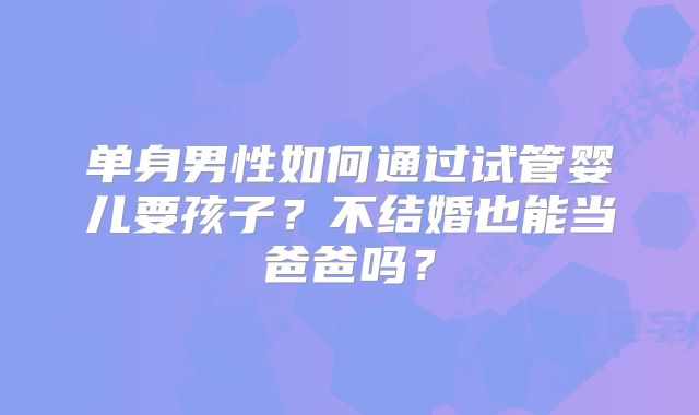 单身男性如何通过试管婴儿要孩子?不结婚也能当爸爸吗?