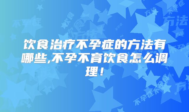 饮食治疗不孕症的方法有哪些,不孕不育饮食怎么调理！