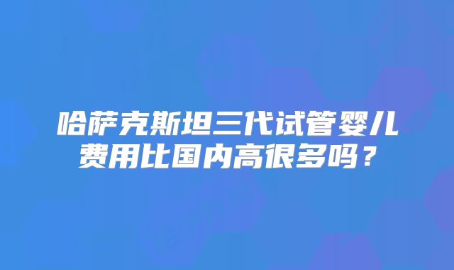哈萨克斯坦三代试管婴儿费用比国内高很多吗?